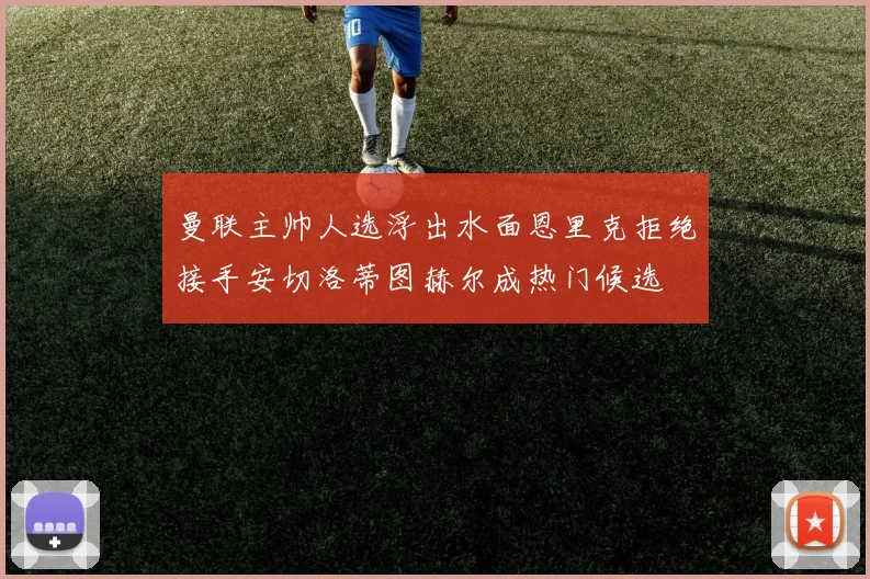 曼联主帅人选浮出水面恩里克拒绝接手安切洛蒂图赫尔成热门候选
