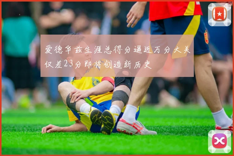 爱德华兹生涯总得分逼近万分大关仅差23分即将创造新历史