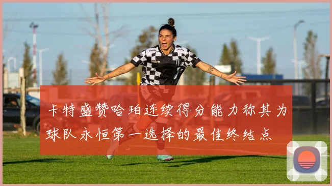 卡特盛赞哈珀连续得分能力称其为球队永恒第一选择的最佳终结点
