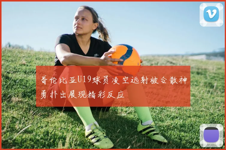 哥伦比亚U19球员凌空远射被合散神勇扑出展现精彩反应