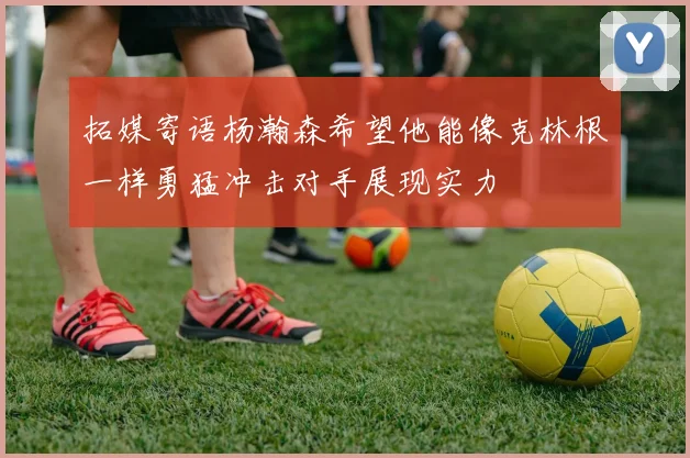 拓媒寄语杨瀚森希望他能像克林根一样勇猛冲击对手展现实力