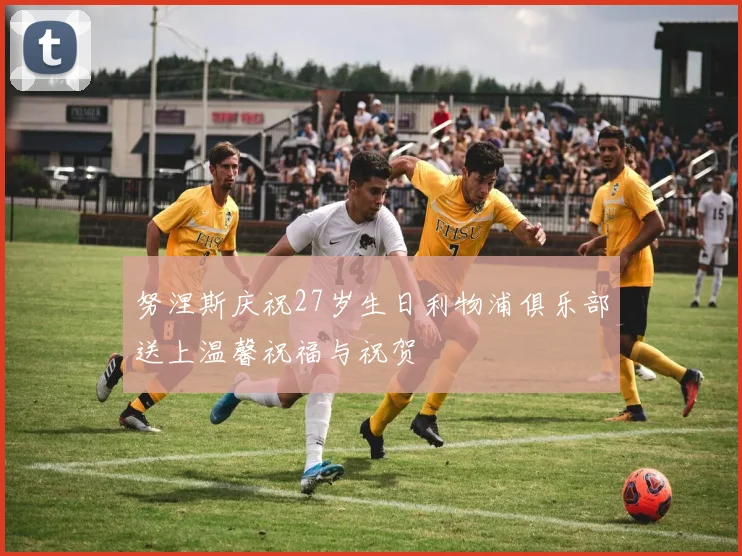 努涅斯庆祝27岁生日利物浦俱乐部送上温馨祝福与祝贺
