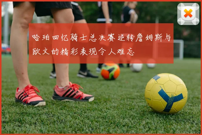 哈珀回忆骑士总决赛逆转詹姆斯与欧文的精彩表现令人难忘
