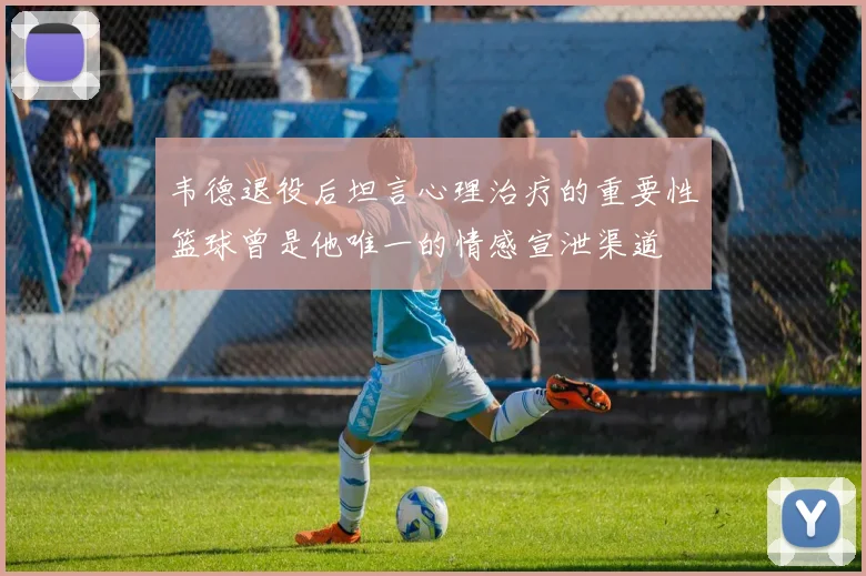 韦德退役后坦言心理治疗的重要性篮球曾是他唯一的情感宣泄渠道