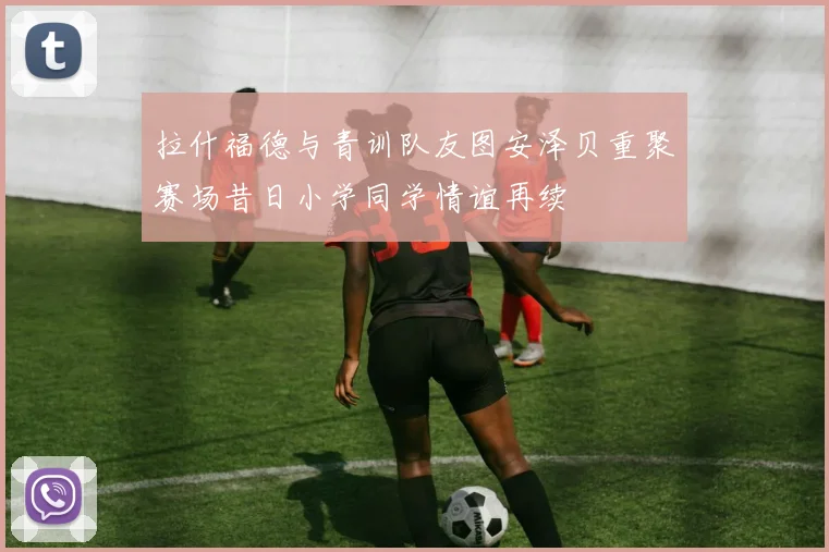 拉什福德与青训队友图安泽贝重聚赛场昔日小学同学情谊再续
