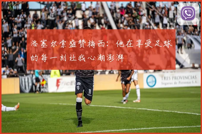洛塞尔索盛赞梅西：他在享受足球的每一刻让我心潮澎湃
