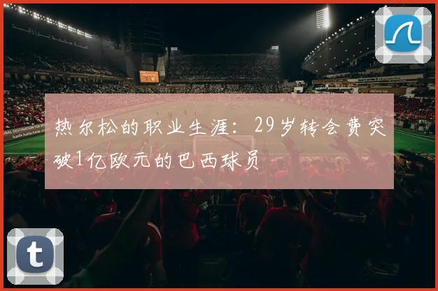 热尔松的职业生涯：29岁转会费突破1亿欧元的巴西球员