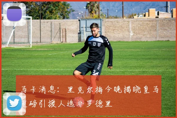 马卡消息：里克尔梅今晚揭晓皇马重磅引援人选非罗德里