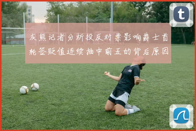 灰熊记者分析投反对票影响爵士首轮签贬值连续抽中前五的背后原因