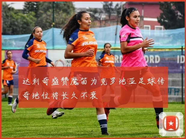 达利奇盛赞魔笛为克罗地亚足球传奇地位将长久不衰