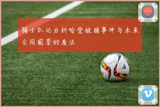 骑士队记分析哈登被捕事件与未来合同前景的看法