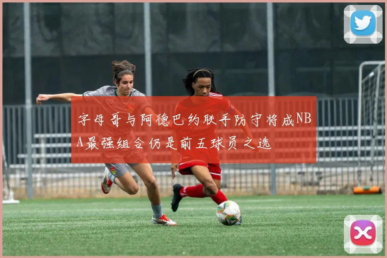 字母哥与阿德巴约联手防守将成NBA最强组合仍是前五球员之选