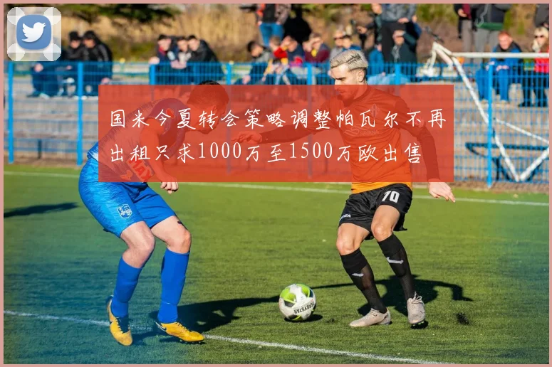 国米今夏转会策略调整帕瓦尔不再出租只求1000万至1500万欧出售