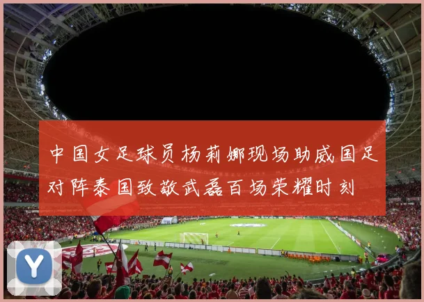 中国女足球员杨莉娜现场助威国足对阵泰国致敬武磊百场荣耀时刻