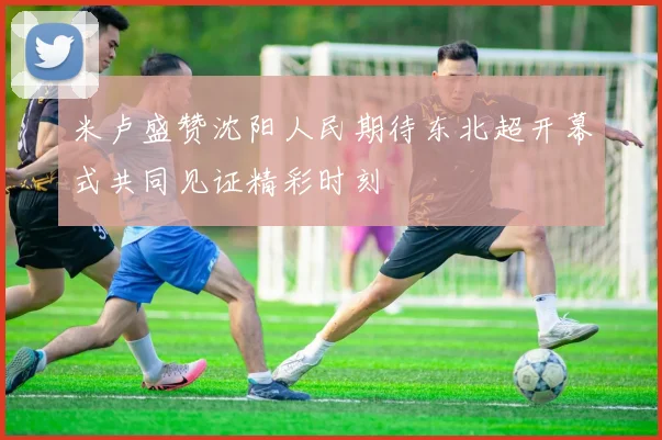 米卢盛赞沈阳人民期待东北超开幕式共同见证精彩时刻