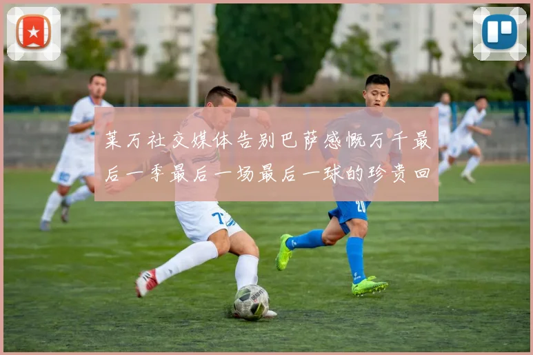 莱万社交媒体告别巴萨感慨万千最后一季最后一场最后一球的珍贵回忆