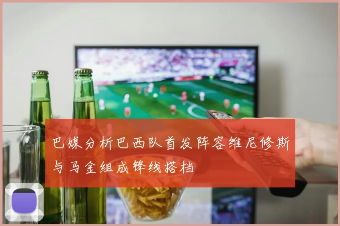 巴媒分析巴西队首发阵容维尼修斯与马金组成锋线搭档