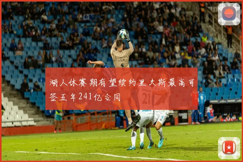 湖人休赛期有望续约里夫斯最高可签五年241亿合同